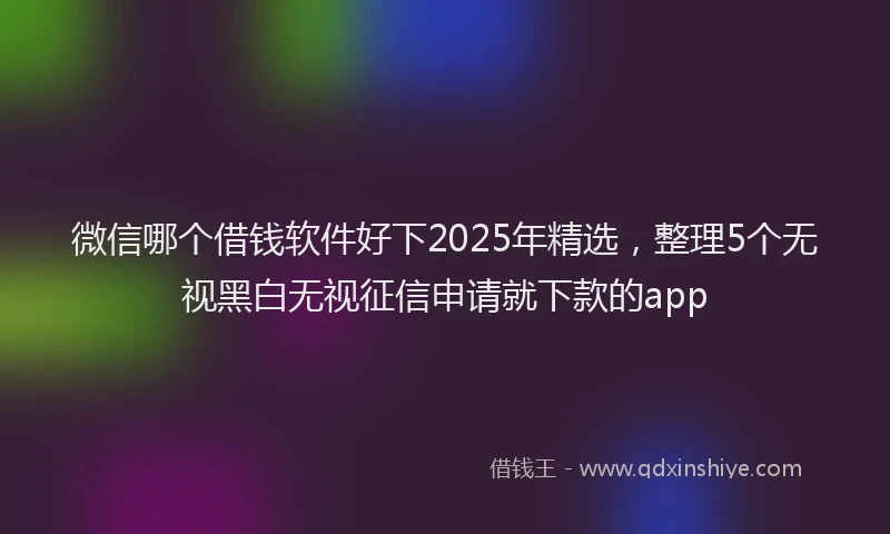 微信哪个借钱软件好下2025年精选，整理5个无视黑白无视征信申请就下款的app
