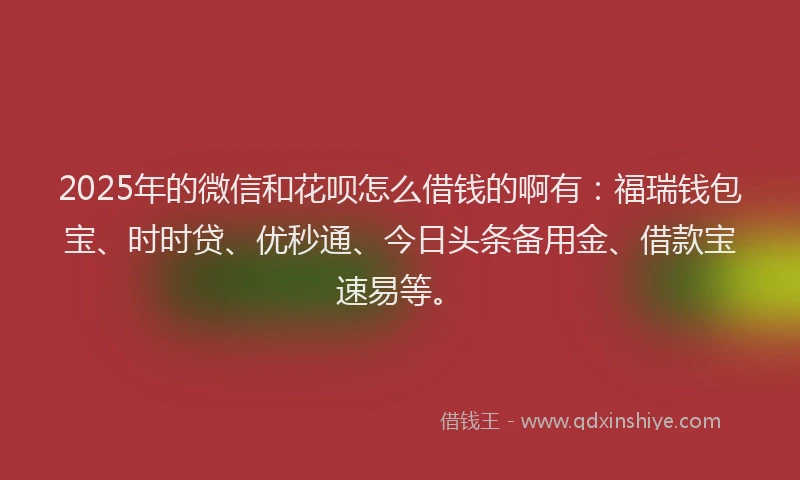 2025年的微信和花呗怎么借钱的啊有：福瑞钱包宝、时时贷、优秒通、今日头条备用金、借款宝速易等。