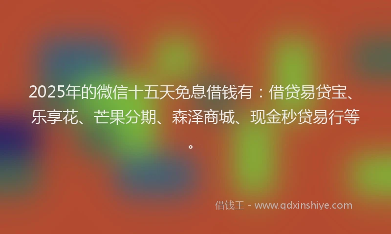 2025年的微信十五天免息借钱有：借贷易贷宝、乐享花、芒果分期、森泽商城、现金秒贷易行等。
