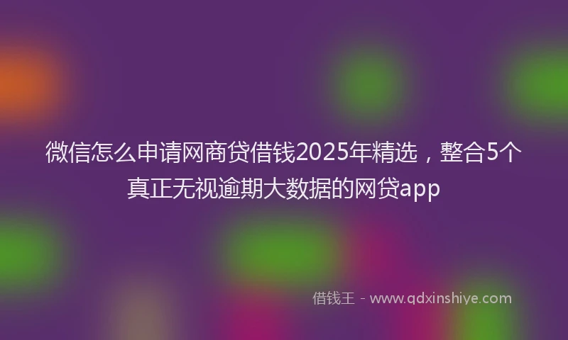 微信怎么申请网商贷借钱2025年精选，整合5个真正无视逾期大数据的网贷app