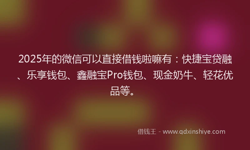 2025年的微信可以直接借钱啦嘛有：快捷宝贷融、乐享钱包、鑫融宝Pro钱包、现金奶牛、轻花优品等。