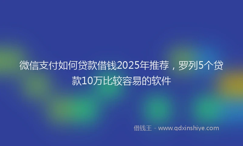 微信支付如何贷款借钱2025年推荐，罗列5个贷款10万比较容易的软件