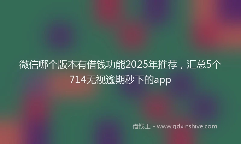 微信哪个版本有借钱功能2025年推荐，汇总5个714无视逾期秒下的app