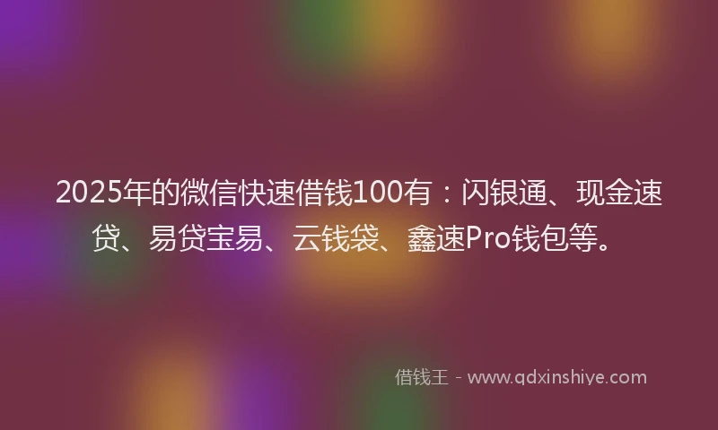 2025年的微信快速借钱100有：闪银通、现金速贷、易贷宝易、云钱袋、鑫速Pro钱包等。