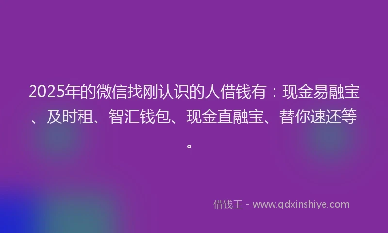 2025年的微信找刚认识的人借钱有：现金易融宝、及时租、智汇钱包、现金直融宝、替你速还等。