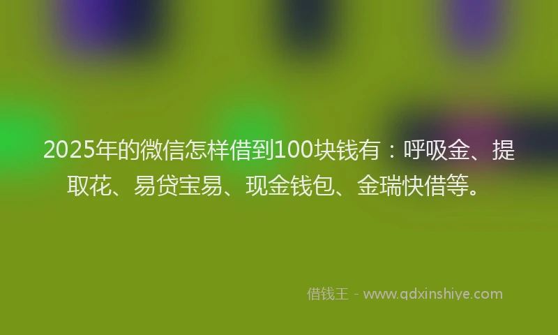 2025年的微信怎样借到100块钱有：呼吸金、提取花、易贷宝易、现金钱包、金瑞快借等。