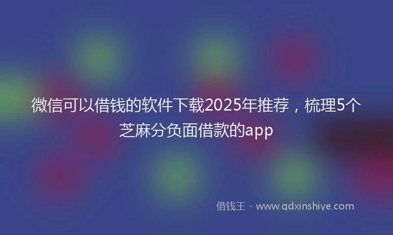 微信可以借钱的软件下载2025年推荐，梳理5个芝麻分负面借款的app
