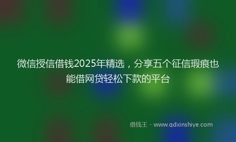 微信授信借钱2025年精选，分享五个征信瑕疵也能借网贷轻松下款的平台