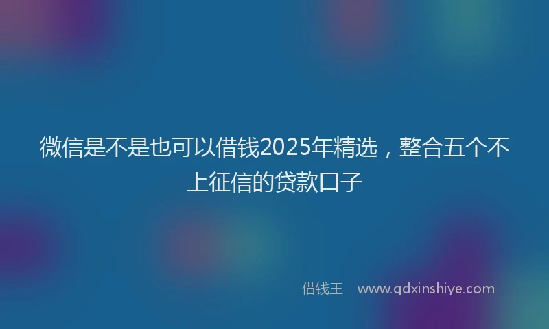 微信是不是也可以借钱2025年精选，整合五个不上征信的贷款口子