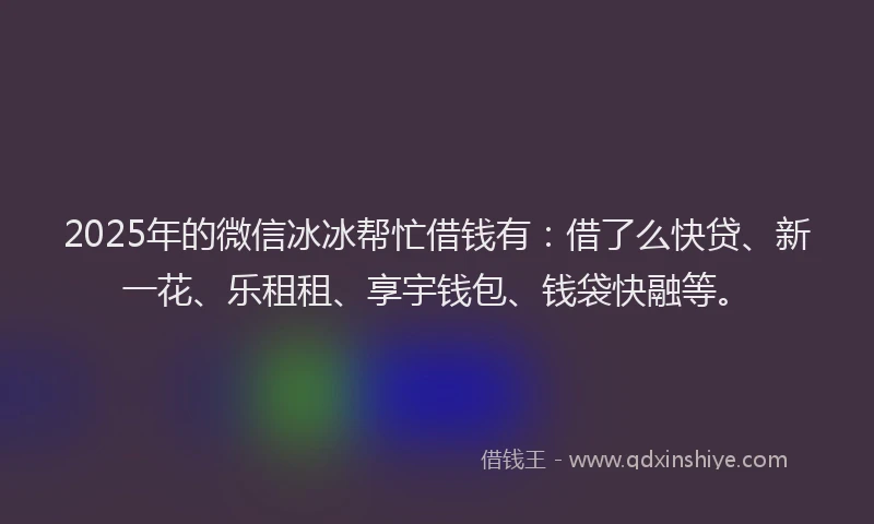 2025年的微信冰冰帮忙借钱有：借了么快贷、新一花、乐租租、享宇钱包、钱袋快融等。