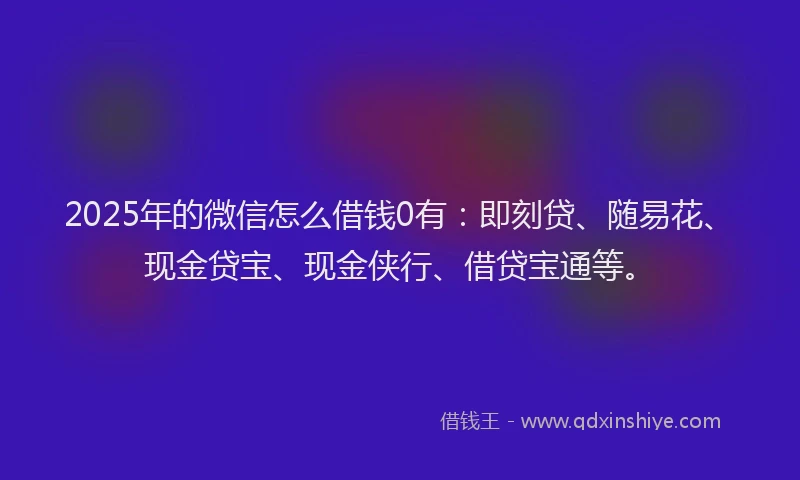 2025年的微信怎么借钱0有：即刻贷、随易花、现金贷宝、现金侠行、借贷宝通等。