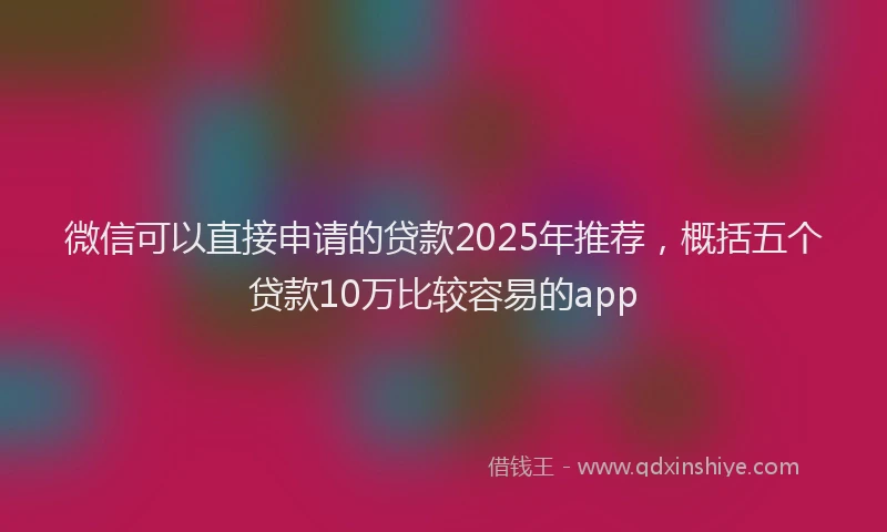 微信可以直接申请的贷款2025年推荐，概括五个贷款10万比较容易的app