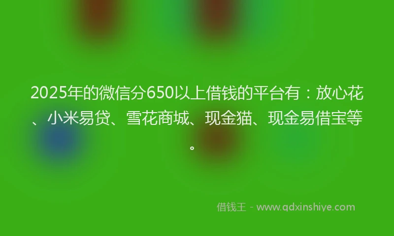 2025年的微信分650以上借钱的平台有：放心花、小米易贷、雪花商城、现金猫、现金易借宝等。