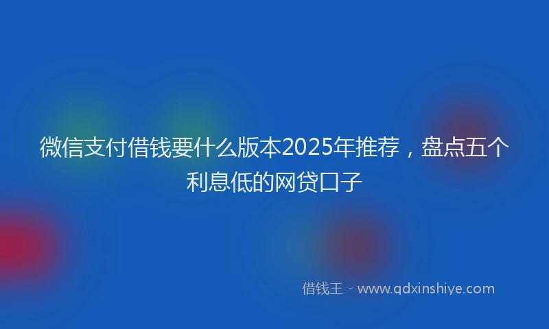微信支付借钱要什么版本2025年推荐，盘点五个利息低的网贷口子