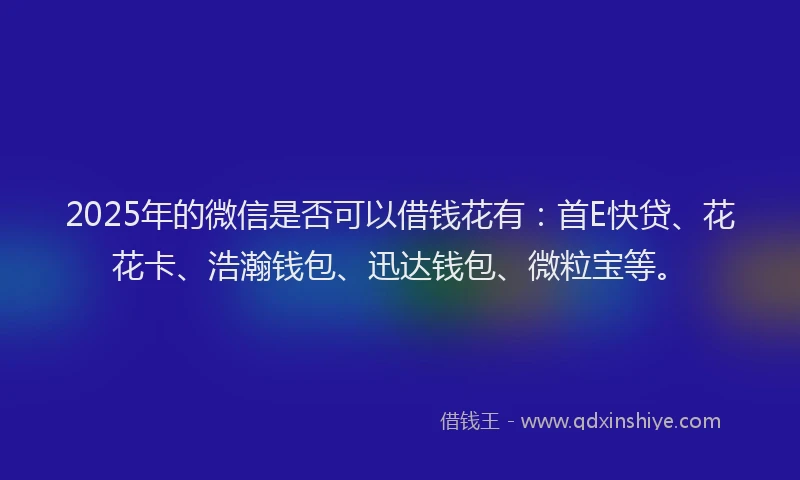 2025年的微信是否可以借钱花有：首E快贷、花花卡、浩瀚钱包、迅达钱包、微粒宝等。