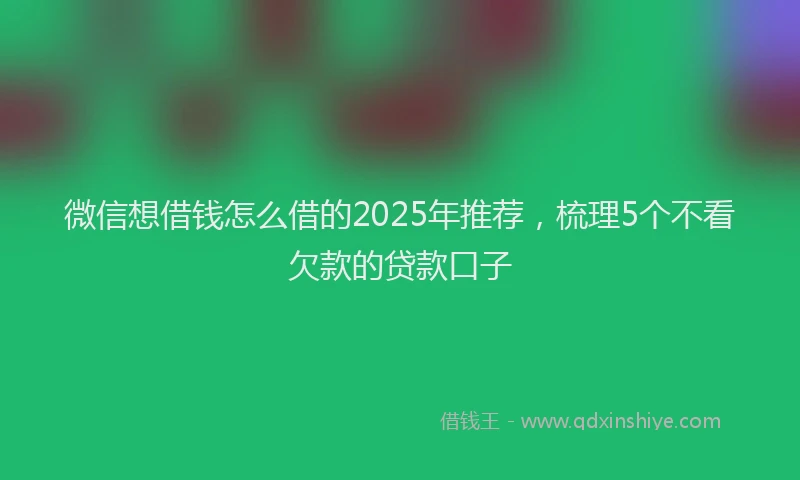 微信想借钱怎么借的2025年推荐，梳理5个不看欠款的贷款口子