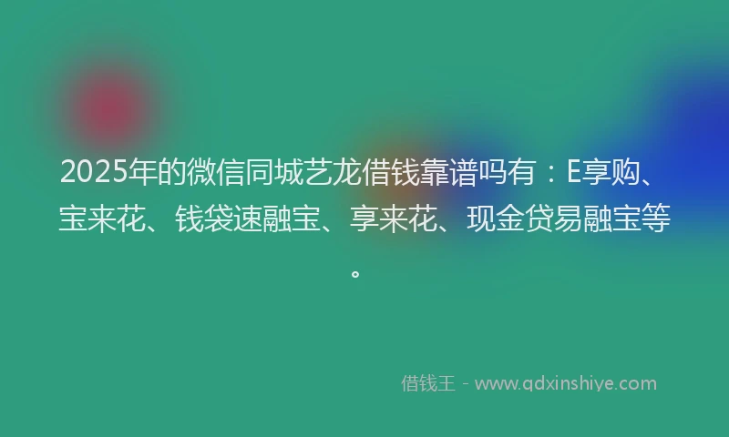 2025年的微信同城艺龙借钱靠谱吗有：E享购、宝来花、钱袋速融宝、享来花、现金贷易融宝等。
