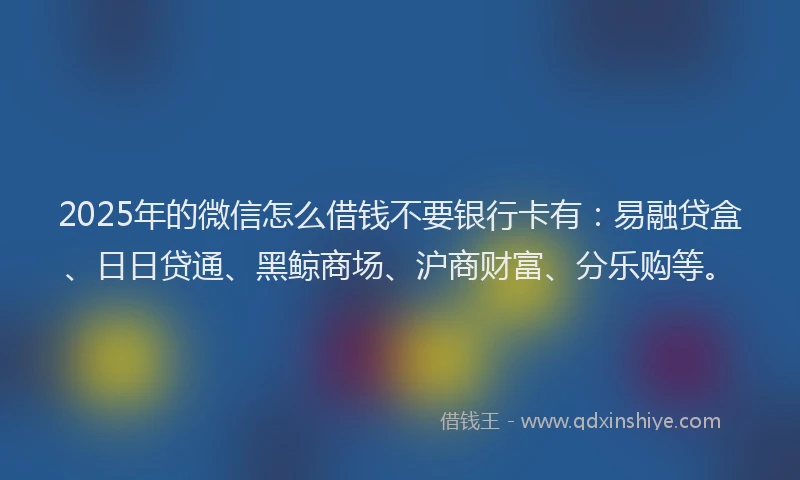 2025年的微信怎么借钱不要银行卡有：易融贷盒、日日贷通、黑鲸商场、沪商财富、分乐购等。