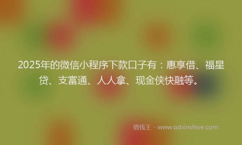 2025年的微信小程序下款口子有：惠享借、福星贷、支富通、人人拿、现金侠快融等。