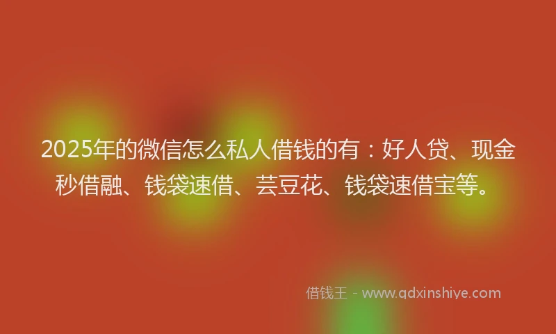 2025年的微信怎么私人借钱的有：好人贷、现金秒借融、钱袋速借、芸豆花、钱袋速借宝等。