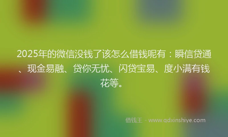 2025年的微信没钱了该怎么借钱呢有：瞬信贷通、现金易融、贷你无忧、闪贷宝易、度小满有钱花等。