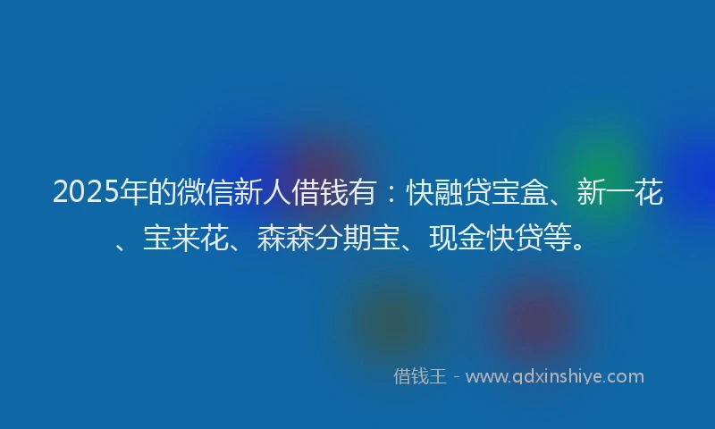 2025年的微信新人借钱有：快融贷宝盒、新一花、宝来花、森森分期宝、现金快贷等。