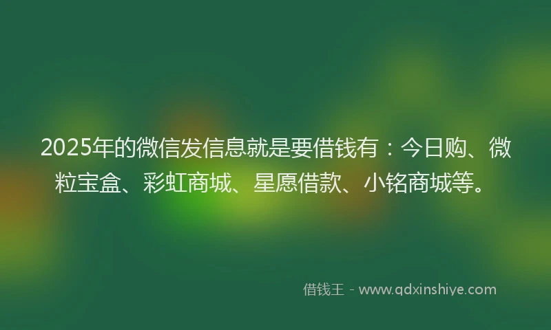 2025年的微信发信息就是要借钱有：今日购、微粒宝盒、彩虹商城、星愿借款、小铭商城等。