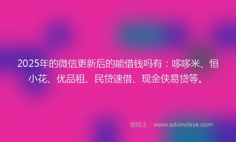 2025年的微信更新后的能借钱吗有：哆哆米、恒小花、优品租、民贷速借、现金侠易贷等。