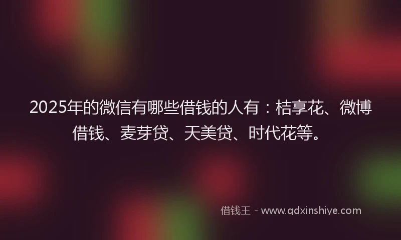 2025年的微信有哪些借钱的人有：桔享花、微博借钱、麦芽贷、天美贷、时代花等。