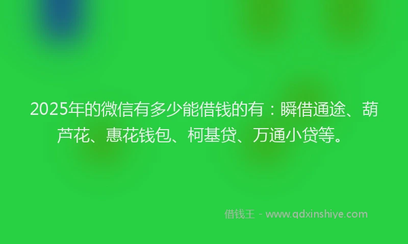 2025年的微信有多少能借钱的有：瞬借通途、葫芦花、惠花钱包、柯基贷、万通小贷等。