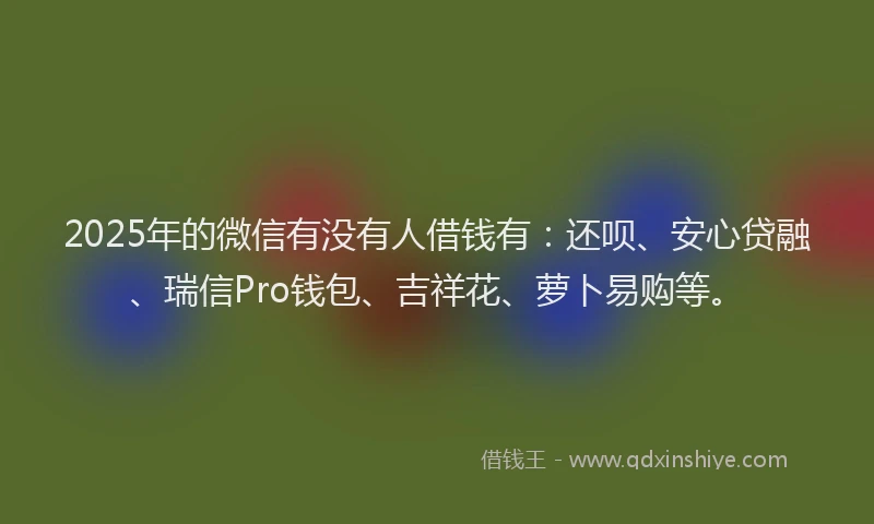 2025年的微信有没有人借钱有：还呗、安心贷融、瑞信Pro钱包、吉祥花、萝卜易购等。