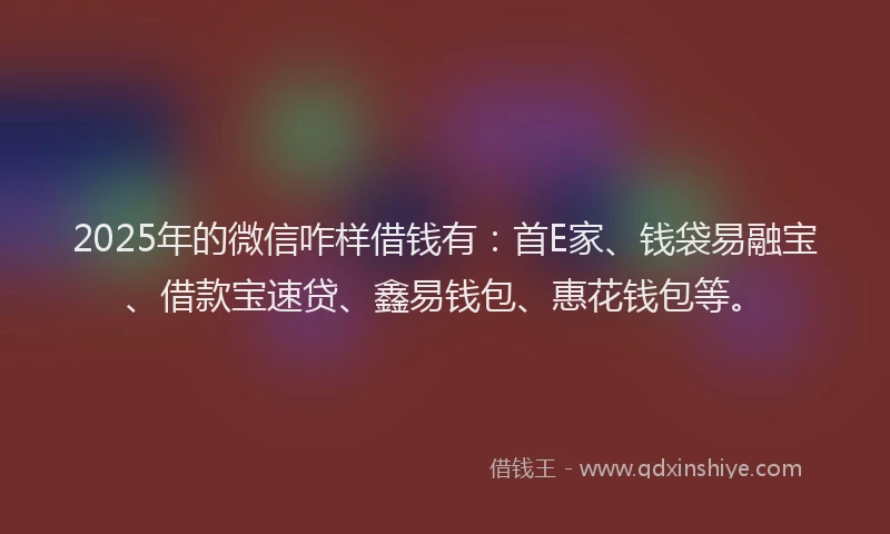 2025年的微信咋样借钱有：首E家、钱袋易融宝、借款宝速贷、鑫易钱包、惠花钱包等。