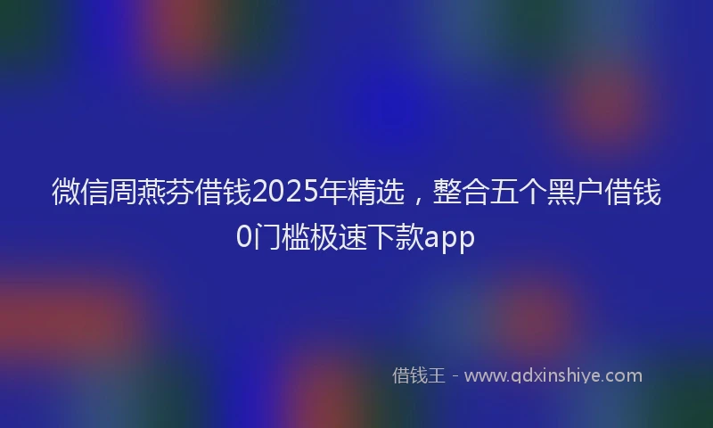 微信周燕芬借钱2025年精选，整合五个黑户借钱0门槛极速下款app