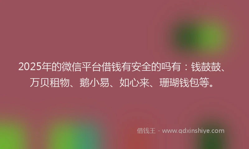 2025年的微信平台借钱有安全的吗有：钱鼓鼓、万贝租物、鹅小易、如心来、珊瑚钱包等。