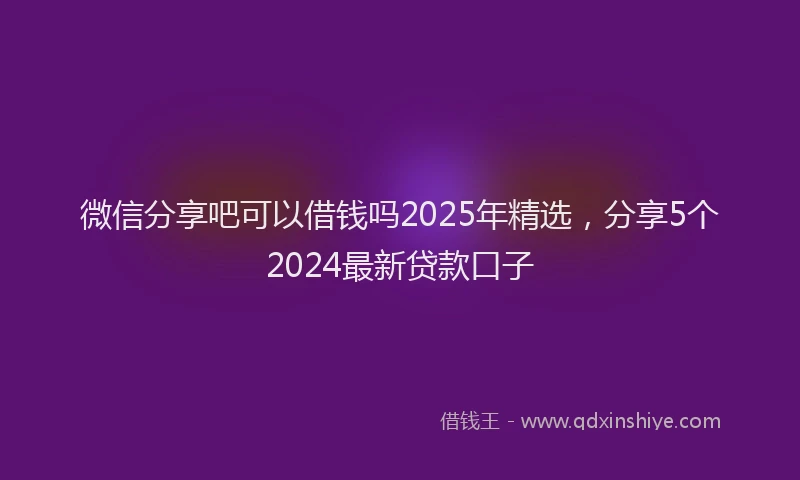 微信分享吧可以借钱吗2025年精选，分享5个2024最新贷款口子