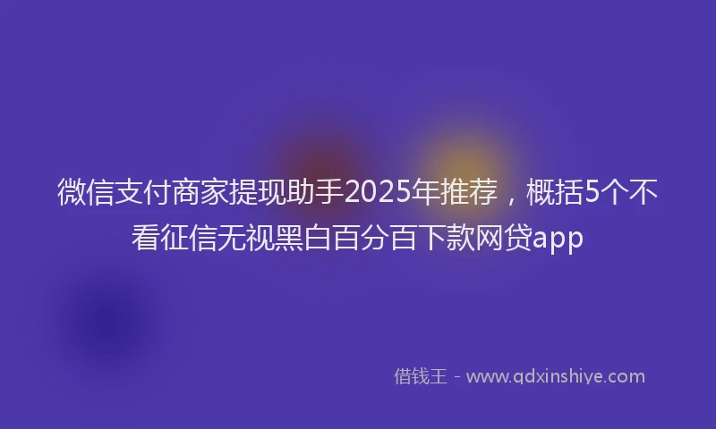 微信支付商家提现助手2025年推荐，概括5个不看征信无视黑白百分百下款网贷app
