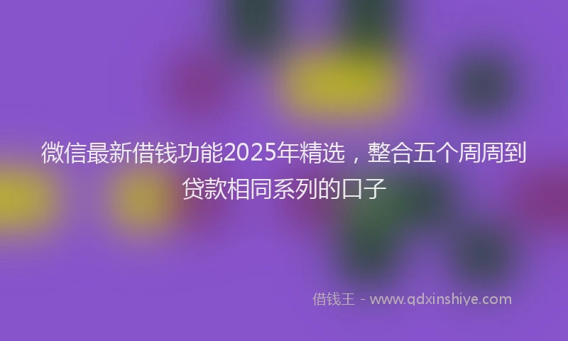 微信最新借钱功能2025年精选，整合五个周周到贷款相同系列的口子