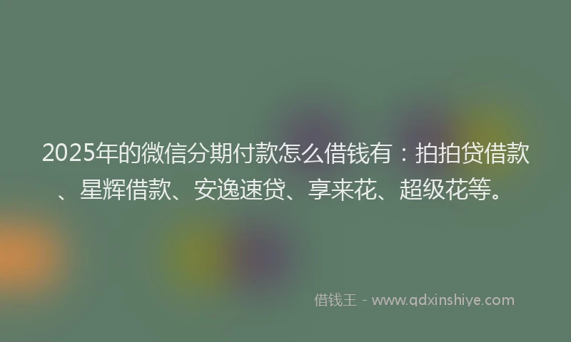 2025年的微信分期付款怎么借钱有：拍拍贷借款、星辉借款、安逸速贷、享来花、超级花等。
