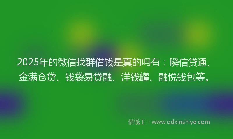 2025年的微信找群借钱是真的吗有：瞬信贷通、金满仓贷、钱袋易贷融、洋钱罐、融悦钱包等。