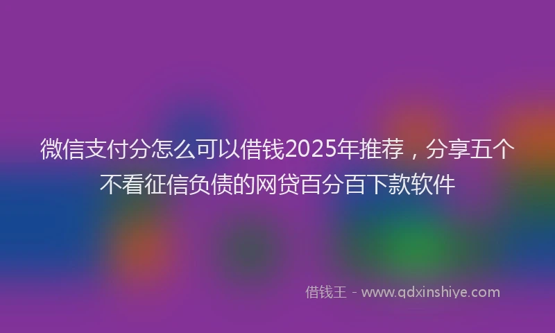 微信支付分怎么可以借钱2025年推荐，分享五个不看征信负债的网贷百分百下款软件