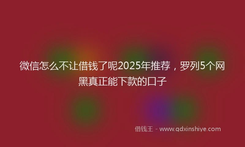 微信怎么不让借钱了呢2025年推荐，罗列5个网黑真正能下款的口子