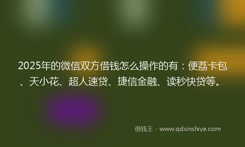 2025年的微信双方借钱怎么操作的有：便荔卡包、天小花、超人速贷、捷信金融、读秒快贷等。