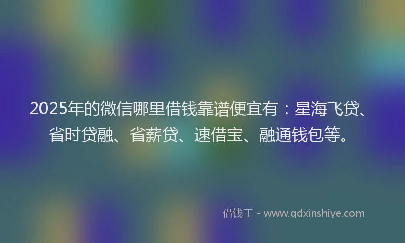 2025年的微信哪里借钱靠谱便宜有：星海飞贷、省时贷融、省薪贷、速借宝、融通钱包等。
