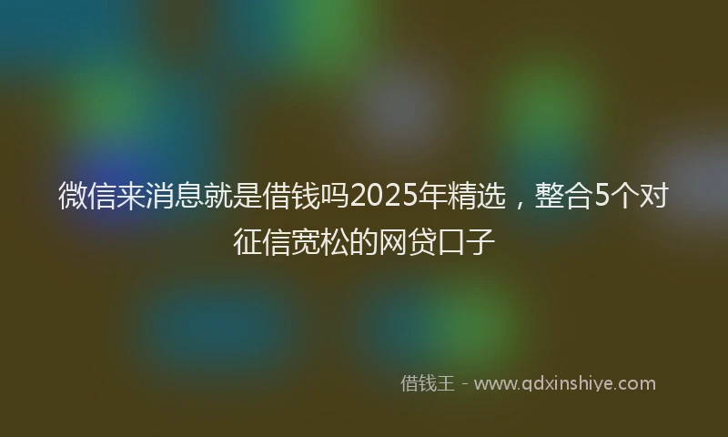 微信来消息就是借钱吗2025年精选，整合5个对征信宽松的网贷口子