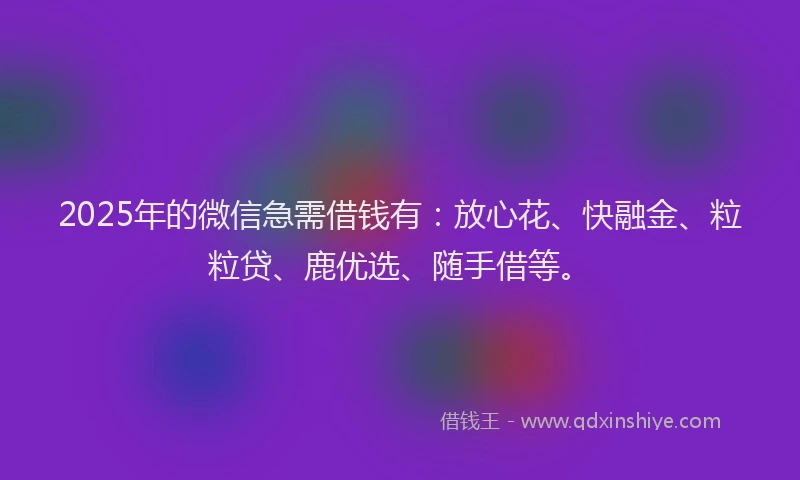 2025年的微信急需借钱有：放心花、快融金、粒粒贷、鹿优选、随手借等。