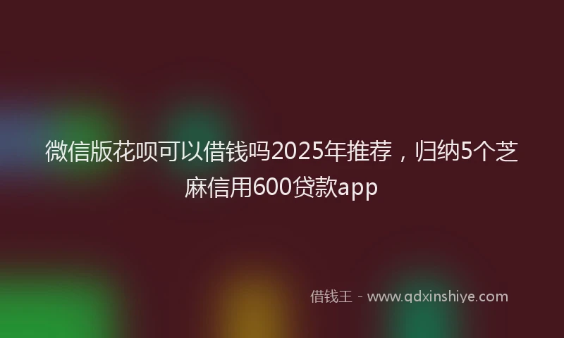 微信版花呗可以借钱吗2025年推荐，归纳5个芝麻信用600贷款app