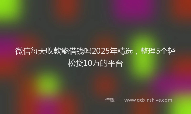 微信每天收款能借钱吗2025年精选，整理5个轻松贷10万的平台