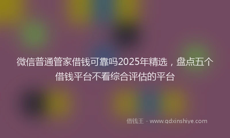 微信普通管家借钱可靠吗2025年精选，盘点五个借钱平台不看综合评估的平台
