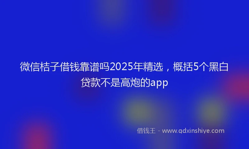 微信桔子借钱靠谱吗2025年精选，概括5个黑白贷款不是高炮的app