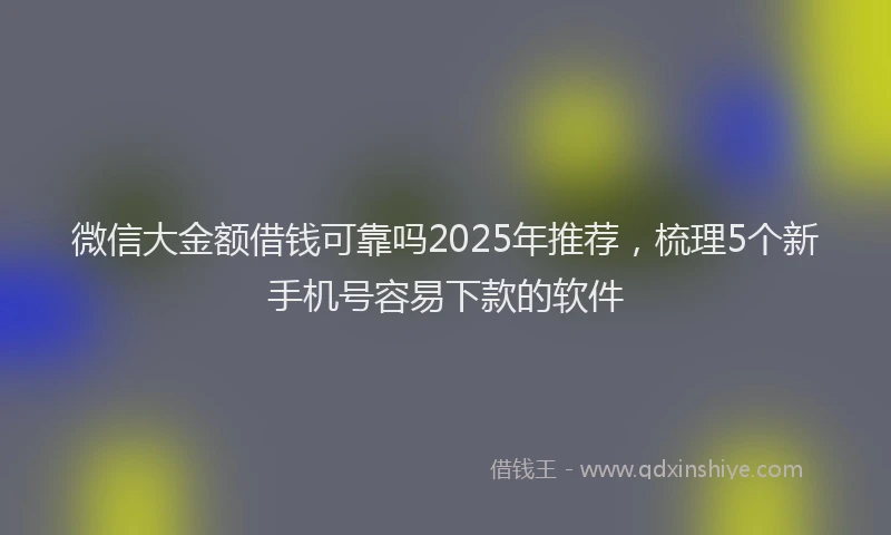 微信大金额借钱可靠吗2025年推荐，梳理5个新手机号容易下款的软件